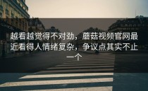 越看越觉得不对劲，蘑菇视频官网最近看得人情绪复杂，争议点其实不止一个