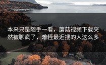 本来只是随手一看，蘑菇视频下载突然被聊疯了，难怪最近搜的人这么多