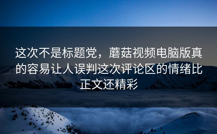 这次不是标题党，蘑菇视频电脑版真的容易让人误判这次评论区的情绪比正文还精彩  第1张