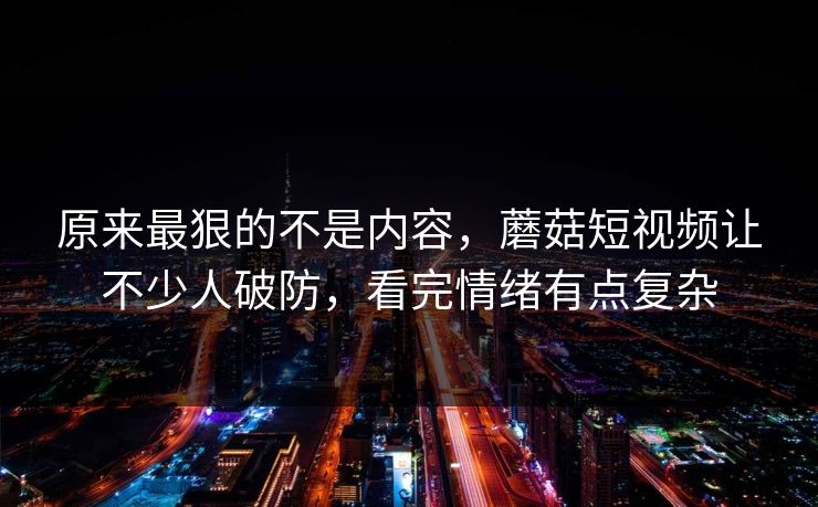 原来最狠的不是内容，蘑菇短视频让不少人破防，看完情绪有点复杂  第1张