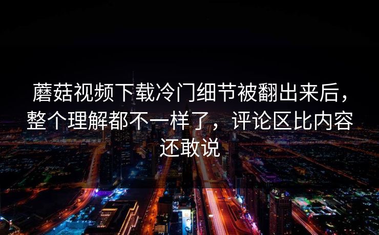 蘑菇视频下载冷门细节被翻出来后，整个理解都不一样了，评论区比内容还敢说