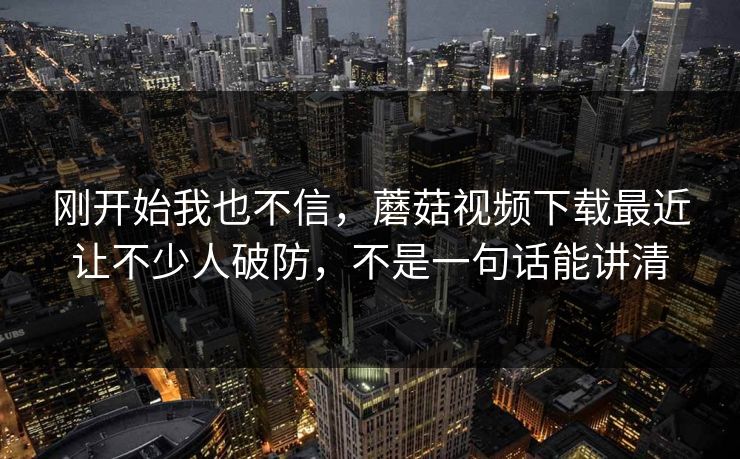 刚开始我也不信，蘑菇视频下载最近让不少人破防，不是一句话能讲清