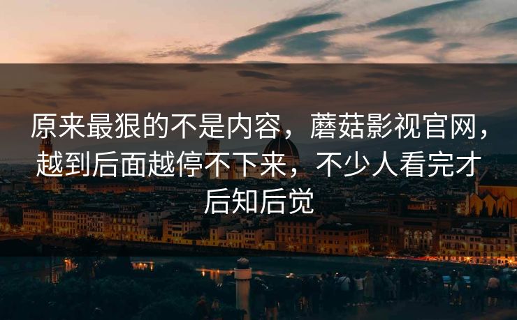 原来最狠的不是内容，蘑菇影视官网，越到后面越停不下来，不少人看完才后知后觉