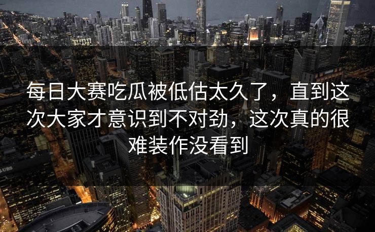 每日大赛吃瓜被低估太久了，直到这次大家才意识到不对劲，这次真的很难装作没看到