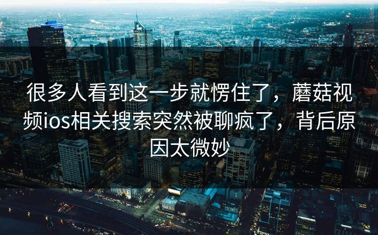 很多人看到这一步就愣住了，蘑菇视频ios相关搜索突然被聊疯了，背后原因太微妙