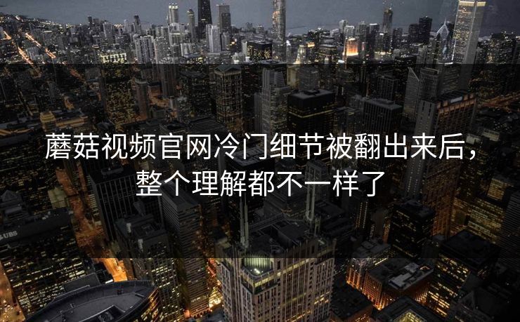 蘑菇视频官网冷门细节被翻出来后，整个理解都不一样了