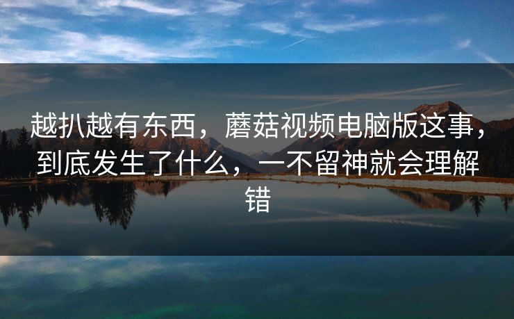越扒越有东西，蘑菇视频电脑版这事，到底发生了什么，一不留神就会理解错