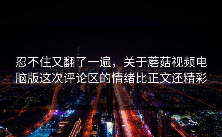 忍不住又翻了一遍，关于蘑菇视频电脑版这次评论区的情绪比正文还精彩