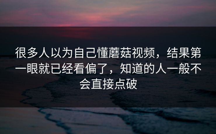 很多人以为自己懂蘑菇视频，结果第一眼就已经看偏了，知道的人一般不会直接点破