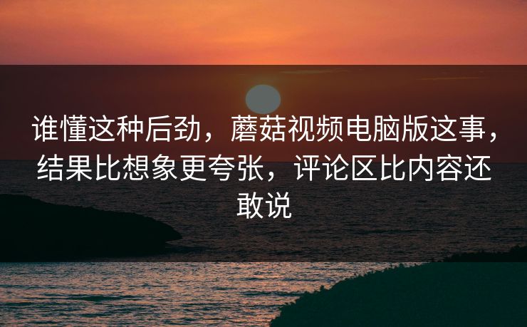 谁懂这种后劲，蘑菇视频电脑版这事，结果比想象更夸张，评论区比内容还敢说