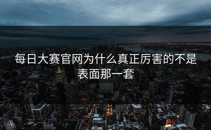 每日大赛官网为什么真正厉害的不是表面那一套