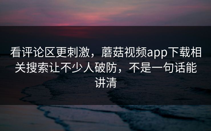 看评论区更刺激，蘑菇视频app下载相关搜索让不少人破防，不是一句话能讲清
