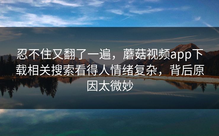忍不住又翻了一遍，蘑菇视频app下载相关搜索看得人情绪复杂，背后原因太微妙