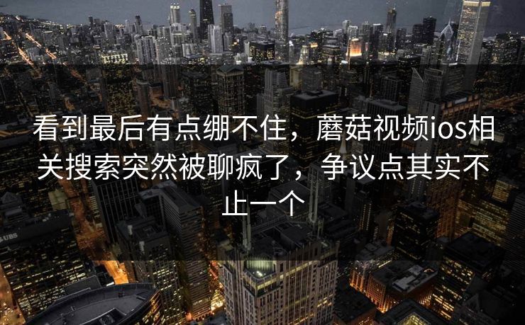 看到最后有点绷不住，蘑菇视频ios相关搜索突然被聊疯了，争议点其实不止一个