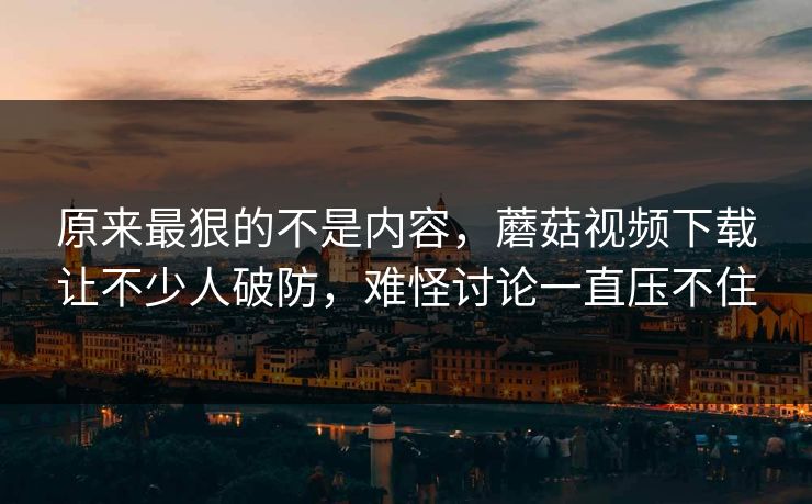 原来最狠的不是内容，蘑菇视频下载让不少人破防，难怪讨论一直压不住