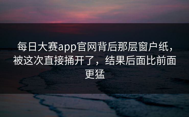 每日大赛app官网背后那层窗户纸，被这次直接捅开了，结果后面比前面更猛