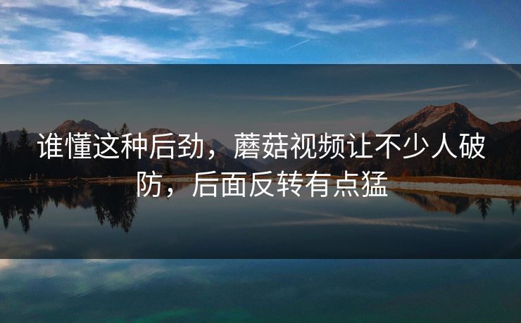 谁懂这种后劲，蘑菇视频让不少人破防，后面反转有点猛