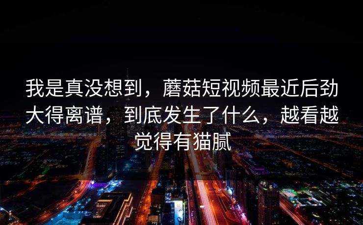 我是真没想到，蘑菇短视频最近后劲大得离谱，到底发生了什么，越看越觉得有猫腻