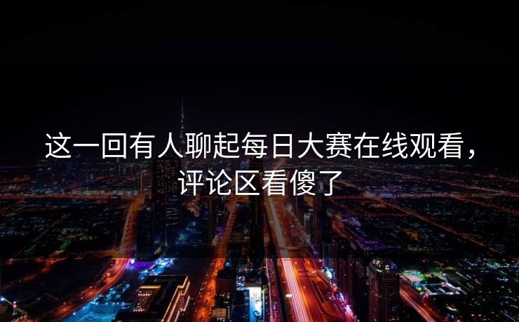 这一回有人聊起每日大赛在线观看，评论区看傻了