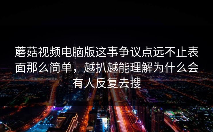 蘑菇视频电脑版这事争议点远不止表面那么简单，越扒越能理解为什么会有人反复去搜