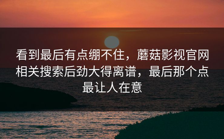 看到最后有点绷不住，蘑菇影视官网相关搜索后劲大得离谱，最后那个点最让人在意  第1张