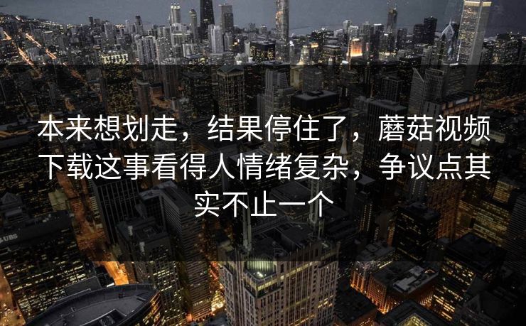 本来想划走，结果停住了，蘑菇视频下载这事看得人情绪复杂，争议点其实不止一个  第1张