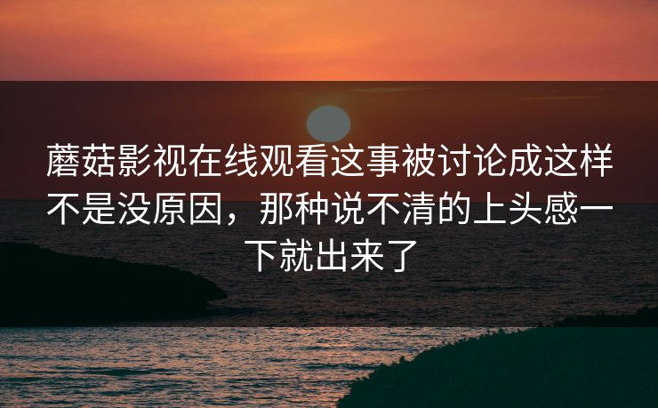 蘑菇影视在线观看这事被讨论成这样不是没原因，那种说不清的上头感一下就出来了  第1张