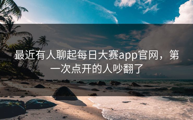 最近有人聊起每日大赛app官网，第一次点开的人吵翻了  第1张