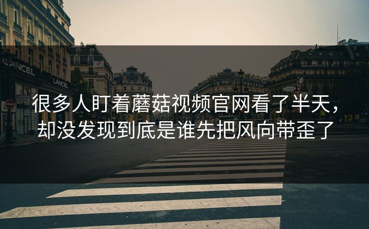 很多人盯着蘑菇视频官网看了半天，却没发现到底是谁先把风向带歪了  第1张