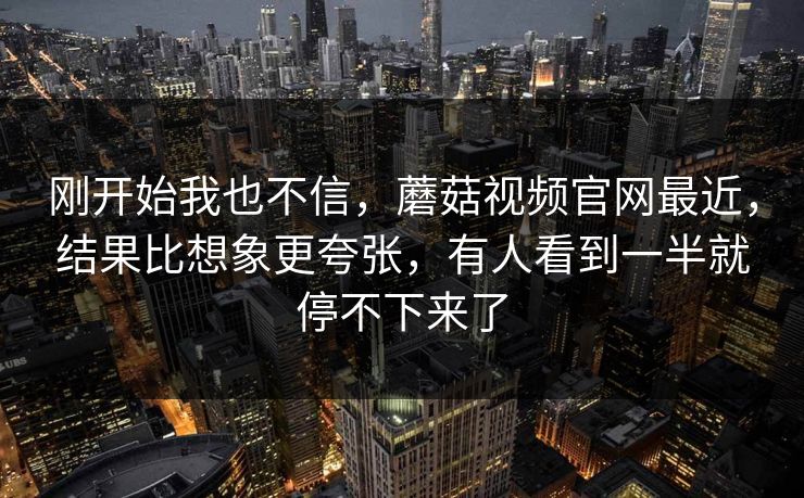 刚开始我也不信，蘑菇视频官网最近，结果比想象更夸张，有人看到一半就停不下来了  第1张