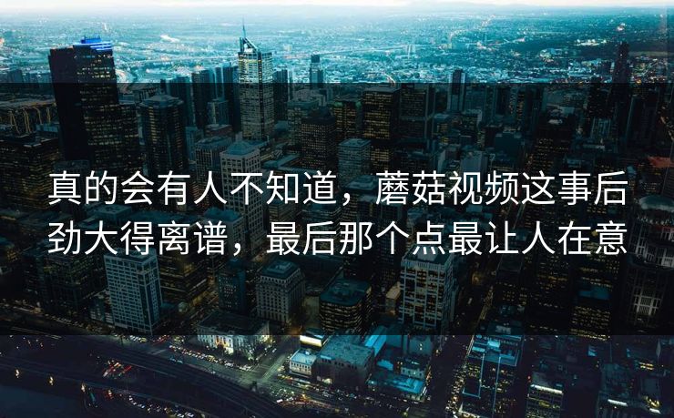 真的会有人不知道，蘑菇视频这事后劲大得离谱，最后那个点最让人在意  第1张