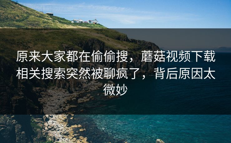 原来大家都在偷偷搜，蘑菇视频下载相关搜索突然被聊疯了，背后原因太微妙  第1张