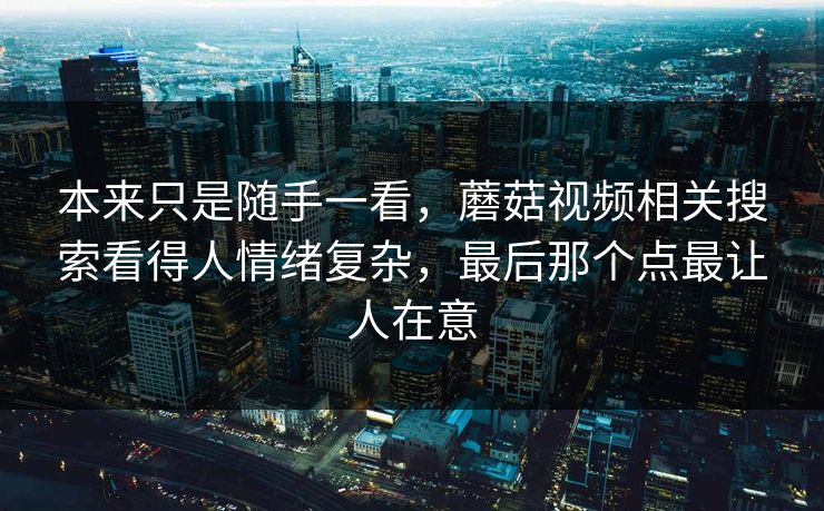 本来只是随手一看，蘑菇视频相关搜索看得人情绪复杂，最后那个点最让人在意  第1张