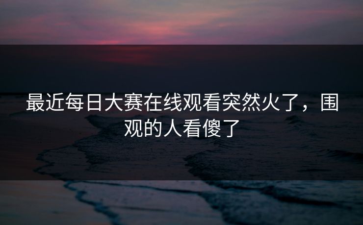 最近每日大赛在线观看突然火了，围观的人看傻了  第1张