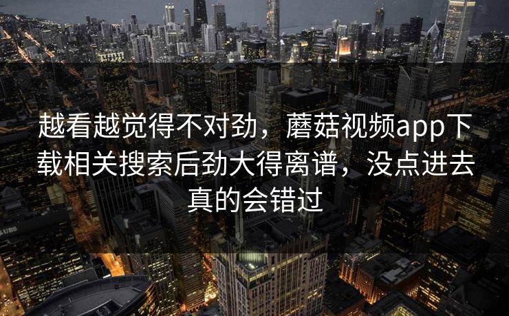 越看越觉得不对劲，蘑菇视频app下载相关搜索后劲大得离谱，没点进去真的会错过  第1张