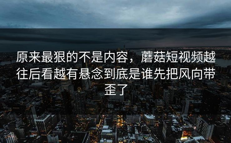 原来最狠的不是内容，蘑菇短视频越往后看越有悬念到底是谁先把风向带歪了  第1张