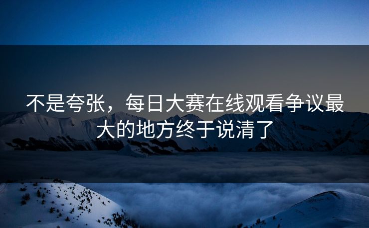 不是夸张，每日大赛在线观看争议最大的地方终于说清了  第1张
