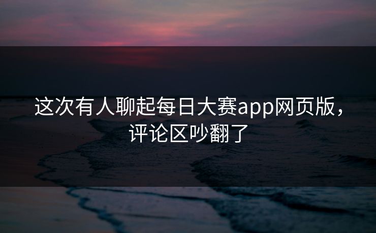 这次有人聊起每日大赛app网页版，评论区吵翻了