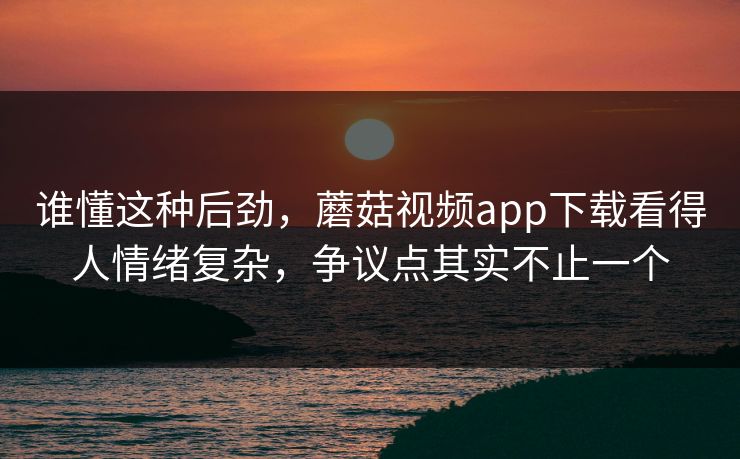 谁懂这种后劲，蘑菇视频app下载看得人情绪复杂，争议点其实不止一个