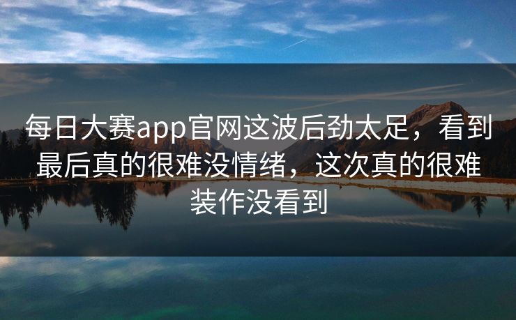 每日大赛app官网这波后劲太足，看到最后真的很难没情绪，这次真的很难装作没看到  第1张