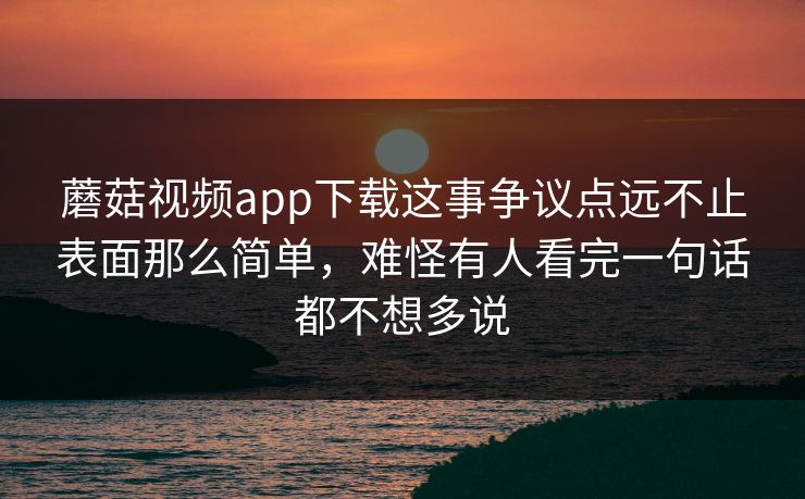 蘑菇视频app下载这事争议点远不止表面那么简单，难怪有人看完一句话都不想多说