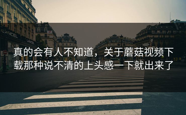真的会有人不知道，关于蘑菇视频下载那种说不清的上头感一下就出来了