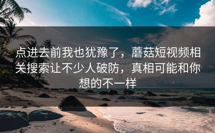 点进去前我也犹豫了，蘑菇短视频相关搜索让不少人破防，真相可能和你想的不一样