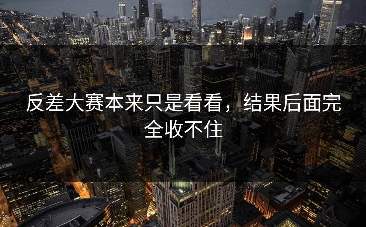 反差大赛本来只是看看，结果后面完全收不住