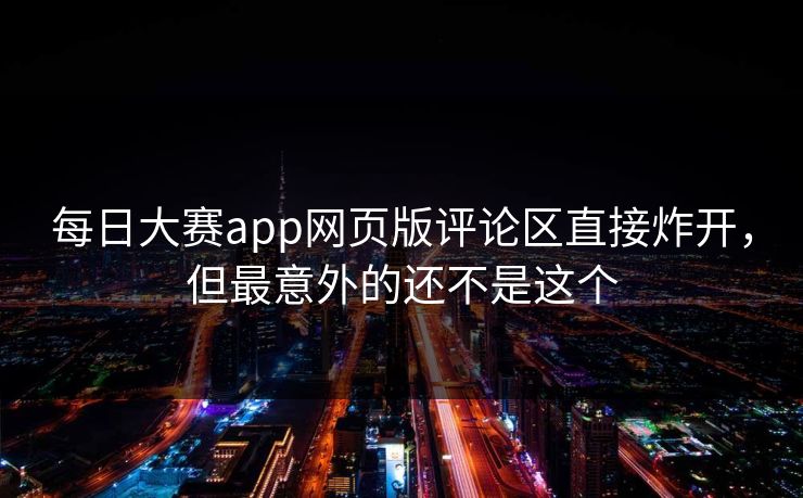 每日大赛app网页版评论区直接炸开，但最意外的还不是这个