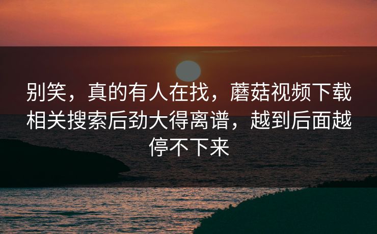 别笑，真的有人在找，蘑菇视频下载相关搜索后劲大得离谱，越到后面越停不下来