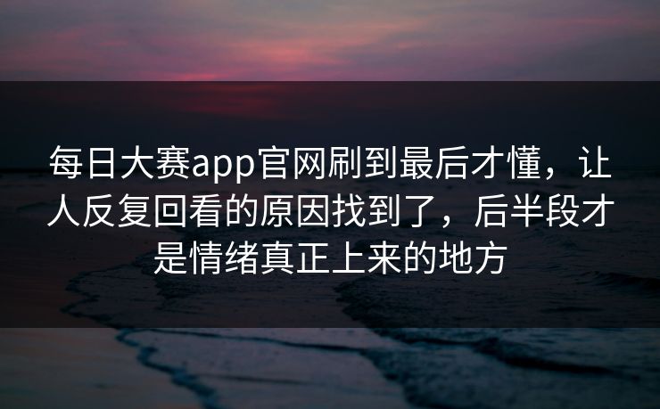 每日大赛app官网刷到最后才懂，让人反复回看的原因找到了，后半段才是情绪真正上来的地方