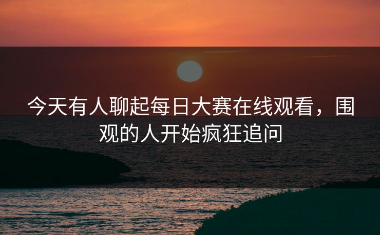 今天有人聊起每日大赛在线观看，围观的人开始疯狂追问
