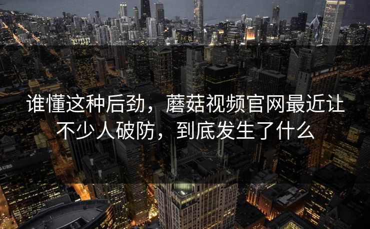 谁懂这种后劲，蘑菇视频官网最近让不少人破防，到底发生了什么