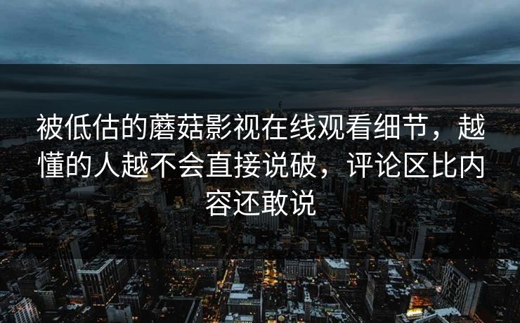 被低估的蘑菇影视在线观看细节，越懂的人越不会直接说破，评论区比内容还敢说